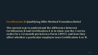 Certification B: Qualifying Offer Method Transition Relief
The easiest way to understand the difference between
Certification B and Certification A is to show you the 1 series
codes for a 12-month period on a Form 1095-C and how they
affect whether a particular employer uses Certification A or B.
139
 