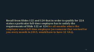 Recall from Slides 122 and 124 that in order to qualify for 22A
status a particular full-time employee has to satisfy the
requirements of Slide 122 or 124 for all months where the
employee was a full-time employee (so someone that worked for
you every month in 2015, would have to have 12 1As).
140
 