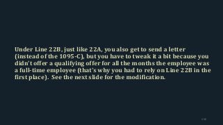 Under Line 22B, just like 22A, you also get to send a letter
(instead of the 1095-C), but you have to tweak it a bit because you
didn’t offer a qualifying offer for all the months the employee was
a full-time employee (that’s why you had to rely on Line 22B in the
first place). See the next slide for the modification.
150
 