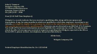 John Q. Taxpayer
Widgets Company, LTD
123 Internal Revenue Love
Houston, Texas 123654
Ph. (281) 555 – 3986
Dear [22-B Full-Time Employee]:
Widgets Co. records indicate that you received a qualifying offer, along with your spouse and
dependents, if any, for some months in which you qualified as a full-time employee. According to our
records, you might be eligible for a premium tax credit on the individual marketplace for the months
that you did not receive such a qualifying offer. However, you are directed to see IRS Pub. 974, Premium
Tax Credit (PTC) for more information on your eligibility for a premium tax credit. For information
about the offer of coverage you received or inquiries regarding what Widgets reported to the IRS on
Form 1095-C, please contact, via telephone, the person listed above.
All the best,
Widgets Company, LTD
Federal Employer Identification No. 36--12536548
151
 