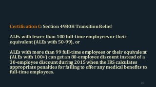 Certification C: Section 4980H Transition Relief
ALEs with fewer than 100 full-time employees or their
equivalent (ALEs with 50-99), or
ALEs with more than 99 full-time employees or their equivalent
(ALEs with 100+) can get an 80-employee discount instead of a
30-employee discount during 2015 when the IRS calculates
appropriate penalties for failing to offer any medical benefits to
full-time employees.
154
 