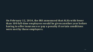 On February 12, 2014, the IRS announced that ALEs with fewer
than 100 full-time employees would be given another year before
having to offer insurance or pay a penalty if certain conditions
were met by those employers.
156
 