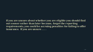 If you are unsure about whether you are eligible you should find
out sooner rather than later because, forget the reporting
requirements, you could be accruing penalties for failing to offer
insurance. If you are unsure . . . .
159
 