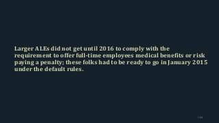 Larger ALEs did not get until 2016 to comply with the
requirement to offer full-time employees medical benefits or risk
paying a penalty; these folks had to be ready to go in January 2015
under the default rules.
164
 