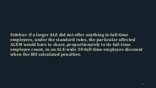 Sidebar: if a larger ALE did not offer anything to full-time
employees, under the standard rules, the particular affected
ALEM would have to share, proportionately to its full-time
employee count, in an ALE-wide 30-full-time employee discount
when the IRS calculated penalties.
165
 