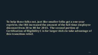 To help these folks out, just like smaller folks got a one-year
reprieve, the IRS increased the amount of the full-time employee
discount from 30 to 80 for 2015. The second portion of
Certification of Eligibility C is for larger ALEs to take advantage of
this transition relief.
166
 