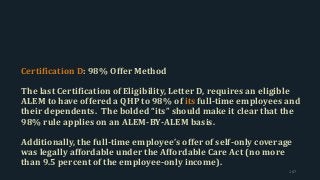 Certification D: 98% Offer Method
The last Certification of Eligibility, Letter D, requires an eligible
ALEM to have offered a QHP to 98% of its full-time employees and
their dependents. The bolded “its” should make it clear that the
98% rule applies on an ALEM-BY-ALEM basis.
Additionally, the full-time employee’s offer of self-only coverage
was legally affordable under the Affordable Care Act (no more
than 9.5 percent of the employee-only income).
167
 