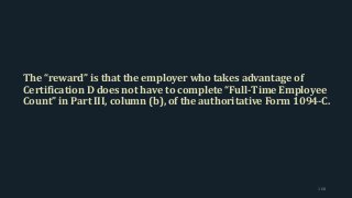 The “reward” is that the employer who takes advantage of
Certification D does not have to complete “Full-Time Employee
Count” in Part III, column (b), of the authoritative Form 1094-C.
168
 