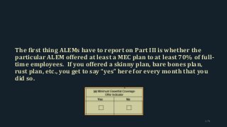 The first thing ALEMs have to report on Part III is whether the
particular ALEM offered at least a MEC plan to at least 70% of full-
time employees. If you offered a skinny plan, bare bones plan,
rust plan, etc., you get to say “yes” here for every month that you
did so.
173
 