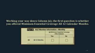 Working your way down Column (a), the first question is whether
you offered Minimum Essential Coverage All 12 Calendar Months.
176
 