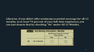 Likewise, if you didn’t offer minimum essential coverage for all 12
months, to at least 70 percent of your full-time employees, you
can just denote that by checking “No” under All 12 Months.
178
 
