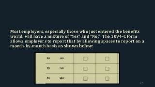 Most employers, especially those who just entered the benefits
world, will have a mixture of “Yes” and “No.” The 1094-C form
allows employers to report that by allowing spaces to report on a
month-by-month basis as shown below:
179
 