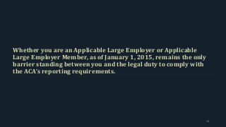 Whether you are an Applicable Large Employer or Applicable
Large Employer Member, as of January 1, 2015, remains the only
barrier standing between you and the legal duty to comply with
the ACA’s reporting requirements.
18
 