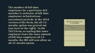The number of full-time
employees for a particular ALE
member is exclusive of full-time
employees in limited non-
assessment periods. In the 2014
version of the Form, the all-12-
months option was greyed out
(see here to the right). In the
2015 form, accepting that some
employers have the same amount
of full-time employees all 12
months, the IRS will now allow an
all-12-month option.
186
 
