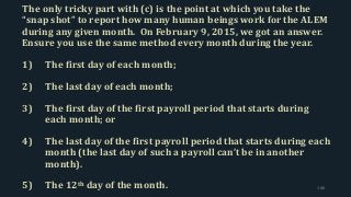 The only tricky part with (c) is the point at which you take the
“snap shot” to report how many human beings work for the ALEM
during any given month. On February 9, 2015, we got an answer.
Ensure you use the same method every month during the year.
1) The first day of each month;
2) The last day of each month;
3) The first day of the first payroll period that starts during
each month; or
4) The last day of the first payroll period that starts during each
month (the last day of such a payroll can’t be in another
month).
5) The 12th day of the month. 188
 