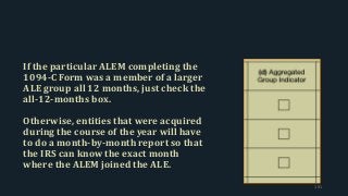 If the particular ALEM completing the
1094-C Form was a member of a larger
ALE group all 12 months, just check the
all-12-months box.
Otherwise, entities that were acquired
during the course of the year will have
to do a month-by-month report so that
the IRS can know the exact month
where the ALEM joined the ALE.
191
 