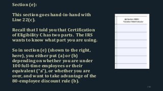Section (e):
This section goes hand-in-hand with
Line 22(c).
Recall that I told you that Certification
of Eligibility C has two parts. The IRS
wants to know what part you are using.
So in section (e) (shown to the right,
here), you either put (a) or (b)
depending on whether you are under
100 full-time employees or their
equivalent (“a”), or whether you are
over, and want to take advantage of the
80-employee discount rule (b).
192
 