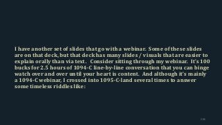 I have another set of slides that go with a webinar. Some of these slides
are on that deck, but that deck has many slides / visuals that are easier to
explain orally than via text. Consider sitting through my webinar. It’s 100
bucks for 2.5 hours of 1094-C line-by-line conversation that you can binge
watch over and over until your heart is content. And although it’s mainly
a 1094-C webinar, I crossed into 1095-C-land several times to answer
some timeless riddles like:
206
 