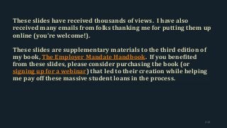 These slides have received thousands of views. I have also
received many emails from folks thanking me for putting them up
online (you’re welcome!).
These slides are supplementary materials to the third edition of
my book, The Employer Mandate Handbook. If you benefited
from these slides, please consider purchasing the book (or
signing up for a webinar) that led to their creation while helping
me pay off these massive student loans in the process.
213
 