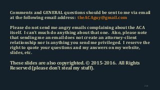 Comments and GENERAL questions should be sent to me via email
at the following email address: theACAguy@gmail.com
Please do not send me angry emails complaining about the ACA
itself. I can’t much do anything about that one. Also, please note
that sending me an email does not create an attorney-client
relationship nor is anything you send me privileged. I reserve the
right to quote your questions and my answers on my website,
slides, etc.
These slides are also copyrighted. © 2015-2016. All Rights
Reserved (please don’t steal my stuff).
214
 