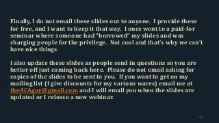 Finally, I do not email these slides out to anyone. I provide these
for free, and I want to keep it that way. I once went to a paid-for
seminar where someone had “borrowed” my slides and was
charging people for the privilege. Not cool and that’s why we can’t
have nice things.
I also update these slides as people send in questions so you are
better off just coming back here. Please do not email asking for
copies of the slides to be sent to you. If you want to get on my
mailing list (I give discounts for my various wares) email me at
theACAguy@gmail.com and I will email you when the slides are
updated or I release a new webinar.
215
 