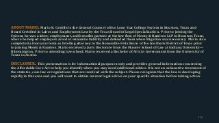 ABOUT MARIO. Mario K. Castillo is the General Counsel of the Lone Star College System in Houston, Texas and
Board Certified in Labor and Employment Law by the Texas Board of Legal Specialization. Prior to joining the
System, he was a labor, employment, and benefits partner at the law firm of Monty & Ramirez LLP in Houston, Texas,
where he helped employers avoid or minimize liability and defended them when litigation was necessary. Mario also
completed a four-year term as briefing attorney to the Honorable Felix Recio of the Southern District of Texas prior
to joining Monty & Ramirez. Mario received a Juris Doctorate from the Maurer School of Law at Indiana University—
Bloomington. Prior to attending law school, Mario received a Bachelor of Arts in Government from the University of
Texas in Austin.
DISCLAIMER. This presentation is for informational purposes only and provides general information concerning
the Affordable Care Act to help you identify when you may need additional advice. It is not an exhaustive treatment of
the statutes, case law or regulations that are involved with the subject. Please recognize that the law is developing
rapidly in this area and you will want to obtain current legal advice on your specific situation before taking action.
216
 