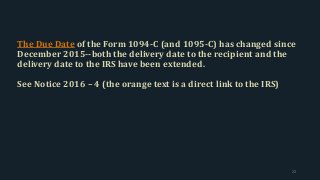 The Due Date of the Form 1094-C (and 1095-C) has changed since
December 2015--both the delivery date to the recipient and the
delivery date to the IRS have been extended.
See Notice 2016 – 4 (the orange text is a direct link to the IRS)
22
 
