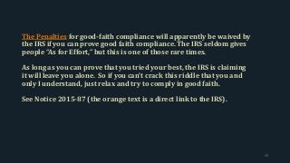 The Penalties for good-faith compliance will apparently be waived by
the IRS if you can prove good faith compliance. The IRS seldom gives
people “As for Effort,” but this is one of those rare times.
As long as you can prove that you tried your best, the IRS is claiming
it will leave you alone. So if you can’t crack this riddle that you and
only I understand, just relax and try to comply in good faith.
See Notice 2015-87 (the orange text is a direct link to the IRS).
23
 