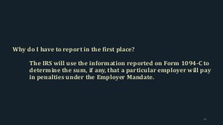 Why do I have to report in the first place?
The IRS will use the information reported on Form 1094-C to
determine the sum, if any, that a particular employer will pay
in penalties under the Employer Mandate.
24
 