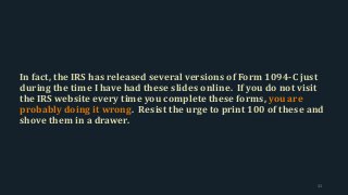 In fact, the IRS has released several versions of Form 1094-C just
during the time I have had these slides online. If you do not visit
the IRS website every time you complete these forms, you are
probably doing it wrong. Resist the urge to print 100 of these and
shove them in a drawer.
32
 