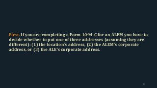 First. If you are completing a Form 1094-C for an ALEM you have to
decide whether to put one of three addresses (assuming they are
different): (1) the location’s address, (2) the ALEM’s corporate
address, or (3) the ALE’s corporate address.
64
 