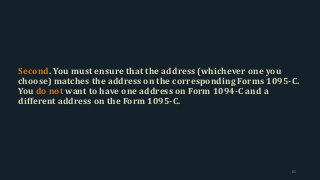 Second. You must ensure that the address (whichever one you
choose) matches the address on the corresponding Forms 1095-C.
You do not want to have one address on Form 1094-C and a
different address on the Form 1095-C.
65
 