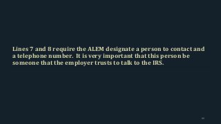 Lines 7 and 8 require the ALEM designate a person to contact and
a telephone number. It is very important that this person be
someone that the employer trusts to talk to the IRS.
66
 