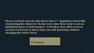 I have received several calls about Line 17. Regulators don’t like
reinventing the wheel (or Form) every time they want to ask an
additional piece of information. To fix that, they often reserve
sections on Forms to where they can add questions without
changing the entire form.
72
 