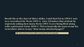 Recall the at the start of these slides, I said that Form 1094-C acts
as a coversheet for Form 1095-C. Line 18 makes that evident by
expressly asking how many Form 1095-Cs are being filed along
with a particular Form 1094-C. This is basically the part of any fax
coversheet where it says “How many attached pages?”
73
 