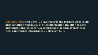 The first role Form 1094-C plays regards the Form’s status as an
authoritative transmittal of vital information the IRS needs to
administer and enforce ACA compliance for employers (these
items are requested on Lines 20 through 65) .
76
 
