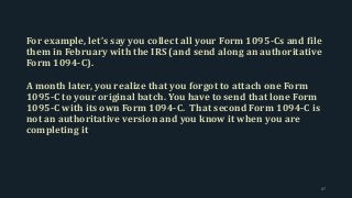 For example, let’s say you collect all your Form 1095-Cs and file
them in February with the IRS (and send along an authoritative
Form 1094-C).
A month later, you realize that you forgot to attach one Form
1095-C to your original batch. You have to send that lone Form
1095-C with its own Form 1094-C. That second Form 1094-C is
not an authoritative version and you know it when you are
completing it.
87
 