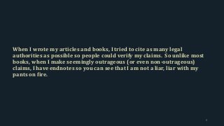 When I wrote my articles and books, I tried to cite as many legal
authorities as possible so people could verify my claims. So unlike most
books, when I make seemingly outrageous (or even non-outrageous)
claims, I have endnotes so you can see that I am not a liar, liar with my
pants on fire.
9
 