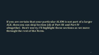 If you are certain that your particular ALEM is not part of a larger
ALE, then you can skip Section (d) of Part III and Part IV
altogether. Don’t worry, I’ll highlight these sections as we move
through the rest of the Form.
97
 