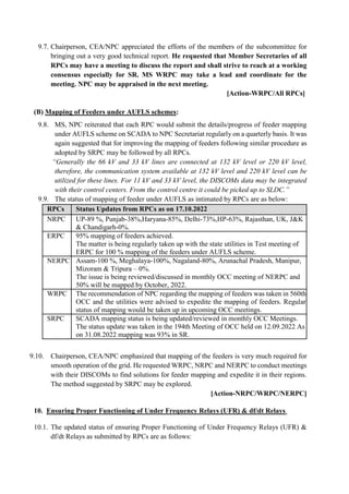 9.7. Chairperson, CEA/NPC appreciated the efforts of the members of the subcommittee for
bringing out a very good technical report. He requested that Member Secretaries of all
RPCs may have a meeting to discuss the report and shall strive to reach at a working
consensus especially for SR. MS WRPC may take a lead and coordinate for the
meeting. NPC may be appraised in the next meeting.
[Action-WRPC/All RPCs]
(B) Mapping of Feeders under AUFLS schemes:
9.8. MS, NPC reiterated that each RPC would submit the details/progress of feeder mapping
under AUFLS scheme on SCADA to NPC Secretariat regularly on a quarterly basis. It was
again suggested that for improving the mapping of feeders following similar procedure as
adopted by SRPC may be followed by all RPCs.
“Generally the 66 kV and 33 kV lines are connected at 132 kV level or 220 kV level,
therefore, the communication system available at 132 kV level and 220 kV level can be
utilized for these lines. For 11 kV and 33 kV level, the DISCOMs data may be integrated
with their control centers. From the control centre it could be picked up to SLDC.”
9.9. The status of mapping of feeder under AUFLS as intimated by RPCs are as below:
RPCs Status Updates from RPCs as on 17.10.2022
NRPC UP-89 %, Punjab-38%,Haryana-85%, Delhi-73%,HP-63%, Rajasthan, UK, J&K
& Chandigarh-0%.
ERPC 95% mapping of feeders achieved.
The matter is being regularly taken up with the state utilities in Test meeting of
ERPC for 100 % mapping of the feeders under AUFLS scheme.
NERPC Assam-100 %, Meghalaya-100%, Nagaland-80%, Arunachal Pradesh, Manipur,
Mizoram & Tripura – 0%.
The issue is being reviewed/discussed in monthly OCC meeting of NERPC and
50% will be mapped by October, 2022.
WRPC The recommendation of NPC regarding the mapping of feeders was taken in 560th
OCC and the utilities were advised to expedite the mapping of feeders. Regular
status of mapping would be taken up in upcoming OCC meetings.
SRPC SCADA mapping status is being updated/reviewed in monthly OCC Meetings.
The status update was taken in the 194th Meeting of OCC held on 12.09.2022 As
on 31.08.2022 mapping was 93% in SR.
9.10. Chairperson, CEA/NPC emphasized that mapping of the feeders is very much required for
smooth operation of the grid. He requested WRPC, NRPC and NERPC to conduct meetings
with their DISCOMs to find solutions for feeder mapping and expedite it in their regions.
The method suggested by SRPC may be explored.
[Action-NRPC/WRPC/NERPC]
10. Ensuring Proper Functioning of Under Frequency Relays (UFR) & df/dt Relays.
10.1. The updated status of ensuring Proper Functioning of Under Frequency Relays (UFR) &
df/dt Relays as submitted by RPCs are as follows:
 
