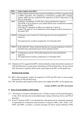 RPCs Status Updates from RPCs
NRPC Utilities submit report of mock exercises for healthiness of UFRs on quarterly basis
to NRPC Secretariat. The compliance is monitored in monthly OCC meetings.
Further, NRPC has also conducted UFR inspection of 220 kV Park Street S/s of
DTL on 10.08.2022.
ERPC Certificate of healthiness of UFR relay is being submitted by respective
STU/SLDC in given format in every month and the same is monitored in monthly
OCC meeting of ERPC.
 UFR audit of 3 substations in Bihar was carried out in April-22.
 Further UFR audit of 7 no of substations in West Bengal would be carried out in
November’2022
NERPC 8 Substations and 16 feeders for UFR inspection have been identified for
inspection.
 The inspection/test would be completed by 31st December 2022.
WRPC
 In the 560th OCC States confirmed that they are ensuring healthiness of AUFLS
and df/dt relays and detailed report will be submitted shortly.
SRPC 12 Substations each for UFR & df/dt inspection have been identified for
inspection.
 The inspection/test would be completed by 31st
December 2022.
10.2. Chairperson CEA suggested that RPCs shall periodically conduct the periodic inspection of
UFR and df/dt relays to ensure proper functioning of UFR and df/dt relays. He also advised
NPC Secretariat to regularly follow-up the status update from RPCs on the agenda item.
Decision in the meeting:
10.3. RPCs shall periodically conduct the inspection of UFR and df/dt relays to ensure proper
functioning of UFR and df/dt relays.
10.4. NPC Secretariat shall regularly follow-up the status update from RPCs on the agenda item.
[Action-All RPCs and NPC Secretariat]
11. Power System Stabilizers (PSS) tuning
11.1. The Enquiry Committee constituted by Govt. of India to enquire into the grid disturbances
of July, 2012, had inter-alia recommended proper tuning of electronic devices and PSS of
generators.
11.2. In the 9th
meeting of NPC, it was decided that a Sub-group may be constituted comprising
of representatives of Protection Sub-Committee of respective RPCs, NPC, NLDC, CTU,
NTPC and NHPC, to finalize a common procedure for Power System Stabilizers (PSS)
 