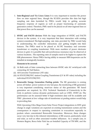 26
1. Inter-Regional and Tie Lines Lines: It is very important to monitor the power
flow on inter regional lines, though the SCADA provides this data but high
sampling rate data furnished by PMUs would help in getting accurate
frequency response of regions as well as proper functioning of automatic
generation control. Therefore, PMU need to be placed on all inter-regional lines so
that power flow can be assessed.
2. HVDC and FACTS devices: With the large integration of HVDC and FACTS
devices in the system, it is very important that their interaction with existing
system is monitored. The high sampling rate data provided by PMU would help
in understanding the controller interactions and getting insights into their
features. The PMUs need to be placed at AC-DC boundary and converter
transformer or coupling transformer. With more numbers of power electronic
devices in grid, it is possible that sub-synchronous resonance may be observed at
various locations.. The reporting rates of samples need to be higher to capture the
SSR phenomenon. Hence PMUs having ability to measure SSR frequencies can be
installed at strategically locations.
Elements to be covered:
(i) At Both ends of Inter connecting lines between HVDC side AC switchyard with
connecting AC Sub Station.
(ii) All Converter Transformer ( HV side)
(iii) At STATCOM/SVC station Coupling Transformer (LV & HV sides) including the
individual STATCOM/SVC.
3. Renewable Energy Generation Pooling points: The RE generation is coming
across all Indian power system at very fast pace, the monitoring of RE generation
is very important considering must-run status of this generation. RE based
generation are required, by CEA Technical Standards of Connectivity to the
Grid, to perform various dynamic performances such as LVRT, HVRT etc. The
performance can be assessed better if high resolution data will be available and
PMU placement at low voltage side of transformer at pooling station would help
in providing that.
With Upcoming Ultra Mega Green Solar Power Project integrations in EHV grid,
change in angle variations are expected on existing transmission system and the
consequences in respect to operating constraints in evacuations especially in
pockets where concentrated Renewable Generation. Moreover, these changes
occur very fast due to the inherent intermittency of RE sources, particularly wind
and solar, as well as other associated weather influences. As a sample case, in
Western Region, Rewa Solar Park has an Installed Capacity of 750 MW, and the
Annexure - VI
 