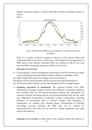 27
angular separation pattern is closely following the Solar Generation pattern as
shown
below:
Figure: REWA Solar UMPP Angular Difference Correlation with Solar
Generation
There is a variation of about 8 degrees is observed in the between Rewa and
Vindyachal nodes in the span of three hours. This emphasises the importance of
PMU data at solar stations. Currently PMUs are installed at 400 kV side only
however PMUs are equally important at 220 kV level as well.
Elements to be Covered:
(i) On all outgoing feeders including bus sectionalizer or tie line between two stages
of generating stations having different tariffs or different ownership or both
(ii) High Voltage (HV) side & Low Voltage side of Transformers
(iii) Reactive Power sources & Sinks shall be measured through Synchrophasor
(iv) All CB and isolators shall be wired to Synchrophasor device as digital signals.
4. Islanding, Separation & Restoration: The expected benefits from PMU
installations at strategic locations include early detection of islanding conditions
and remedial action by SPS (special protection scheme). Key placements can
assistance with the restoration process, and resynchronization back into the main
grid. Black-start investigations of alternative system configurations, including
operation of transmission lines at reduced voltages with bypassing of
transformers are enabled with detailed phasor measurements of potential
overvoltage locations. Similarly, the PMU data can be utilized for
resynchronization with data for bus and line voltage magnitude and angle
along-with frequency.
Elements to be Covered: At both ends of line connected black start stations or
 