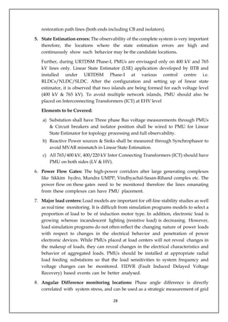 28
restoration path lines (both ends including CB and isolators).
5. State Estimation errors: The observability of the complete system is very important
therefore, the locations where the state estimation errors are high and
continuously show such behavior may be the candidate locations.
Further, during URTDSM Phase-I, PMUs are envisaged only on 400 kV and 765
kV lines only. Linear State Estimator (LSE) application developed by IITB and
installed under URTDSM Phase-I at various control centre i.e.
RLDCs/NLDC/SLDC. After the configuration and setting up of linear state
estimator, it is observed that two islands are being formed for each voltage level
(400 kV & 765 kV). To avoid multiple network islands, PMU should also be
placed on Interconnecting Transformers (ICT) at EHV level
Elements to be Covered:
a) Substation shall have Three phase Bus voltage measurements through PMUs
& Circuit breakers and isolator position shall be wired to PMU for Linear
State Estimator for topology processing and full observability.
b) Reactive Power sources & Sinks shall be measured through Synchrophasor to
avoid MVAR mismatch in Linear State Estimation.
c) All 765/400 kV, 400/220 kV Inter Connecting Transformers (ICT) should have
PMU on both sides (LV & HV).
6. Power Flow Gates: The high-power corridors after large generating complexes
like Sikkim hydro, Mundra UMPP, Vindhyachal-Sasan-Rihand complex etc. The
power flow on these gates need to be monitored therefore the lines emanating
from these complexes can have PMU placement.
7. Major load centers: Load models are important for off-line stability studies as well
as real time monitoring. It is difficult from simulation programs models to select a
proportion of load to be of induction motor type. In addition, electronic load is
growing whereas incandescent lighting (resistive load) is decreasing. However,
load simulation programs do not often reflect the changing nature of power loads
with respect to changes in the electrical behavior and penetration of power
electronic devices. While PMUs placed at load centers will not reveal changes in
the makeup of loads, they can reveal changes in the electrical characteristics and
behavior of aggregated loads. PMUs should be installed at appropriate radial
load feeding substations so that the load sensitivities to system frequency and
voltage changes can be monitored. FIDVR (Fault Induced Delayed Voltage
Recovery) based events can be better analysed.
8. Angular Difference monitoring locations: Phase angle difference is directly
correlated with system stress, and can be used as a strategic measurement of grid
 
