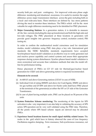 29
security both pre- and post- contingency. For improved wide-area phase angle
difference monitoring and situational awareness, it is useful to monitor the angle
difference across major transmission interfaces across the grid, including both on
a local- and wide-area basis. These interfaces are defined by key stress patterns
driving the need to monitor these interfaces. The PMUs which will be the most
valuable for angle difference monitoring need to be identified for PMU placement.
9. Major Generating Stations: In a generation station, it is desirable to measure
all the line currents (including the step-up transformer) and both the high-side and
low-side voltages. The PMU placement at these locations in generators will
provide good insights into governor frequency control, excitation control, PSS
tuning etc.
In order to confirm the mathematical model correctness used for simulation
studies, model validation using PMU data plays a key role. International grid
standards like NERC Reliability standards requirements have accepted
Synchrophasor based model validation as an effective way to verify generator real
and reactive power capability and control systems and assure their appropriate
responses during system disturbances. Synchro phasor-based model validation is
more economical and accurate than validation methods that take the model off-
line for performance testing.
Hence placement of PMUs on GT LV side for thermal/gas/nuclear based
generation for 132kV and above generating station is required/recommended.
Elements to be covered:
(i) At 400 kV and above Generating stations (132 kV in case of NER).
(ii) Individual Unit of rating 200MW and above for Coal/lignite, 50MW and above
for gas turbine and 25 MW and above for Hydro units shall have PMU placed
at the terminals of the generator(s) at either the HV or LV side of the Generator
Transformers.
(iii) In case of plant having multiple units ,PMU can be placed on 50 percent of the
units
10. System Protection Scheme monitoring: The monitoring of the inputs for SPS
activation is also very important; it can also help in validating the accuracy of SPS
action. SPS operation can be very well validated using the PMU data. Therefore,
all the points where SPS based scheme inputs are derived may be allocated
PMUs.
11. Experience based locations known for small signal stability related issues: The
nodes in the grid which have in history observed the cases of Low frequency
Oscillations negative damping, Ferro resonance, Sub-synchronous resonance, out
 
