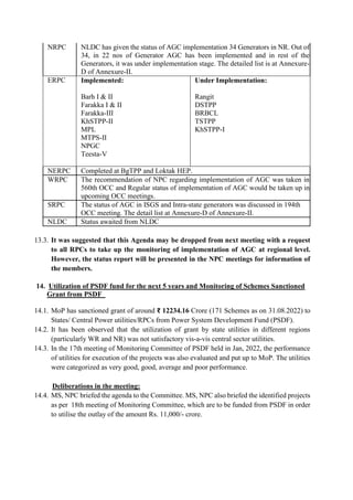 NRPC NLDC has given the status of AGC implementation 34 Generators in NR. Out of
34, in 22 nos of Generator AGC has been implemented and in rest of the
Generators, it was under implementation stage. The detailed list is at Annexure-
D of Annexure-II.
ERPC Implemented:
 Barh I & II
 Farakka I & II
 Farakka-III
 KhSTPP-II
 MPL
 MTPS-II
 NPGC
 Teesta-V
Under Implementation:
 Rangit
 DSTPP
 BRBCL
 TSTPP
 KhSTPP-I
NERPC Completed at BgTPP and Loktak HEP.
WRPC The recommendation of NPC regarding implementation of AGC was taken in
560th OCC and Regular status of implementation of AGC would be taken up in
upcoming OCC meetings.
SRPC The status of AGC in ISGS and Intra-state generators was discussed in 194th
OCC meeting. The detail list at Annexure-D of Annexure-II.
NLDC Status awaited from NLDC
13.3. It was suggested that this Agenda may be dropped from next meeting with a request
to all RPCs to take up the monitoring of implementation of AGC at regional level.
However, the status report will be presented in the NPC meetings for information of
the members.
14. Utilization of PSDF fund for the next 5 years and Monitoring of Schemes Sanctioned
Grant from PSDF
14.1. MoP has sanctioned grant of around ₹ 12234.16 Crore (171 Schemes as on 31.08.2022) to
States/ Central Power utilities/RPCs from Power System Development Fund (PSDF).
14.2. It has been observed that the utilization of grant by state utilities in different regions
(particularly WR and NR) was not satisfactory vis-a-vis central sector utilities.
14.3. In the 17th meeting of Monitoring Committee of PSDF held in Jan, 2022, the performance
of utilities for execution of the projects was also evaluated and put up to MoP. The utilities
were categorized as very good, good, average and poor performance.
Deliberations in the meeting:
14.4. MS, NPC briefed the agenda to the Committee. MS, NPC also briefed the identified projects
as per 18th meeting of Monitoring Committee, which are to be funded from PSDF in order
to utilise the outlay of the amount Rs. 11,000/- crore.
 