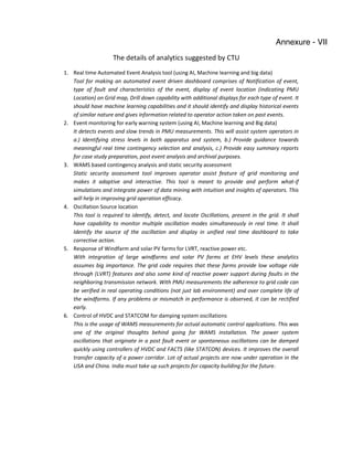 The details of analytics suggested by CTU
1. Real time Automated Event Analysis tool (using AI, Machine learning and big data)
Tool for making an automated event driven dashboard comprises of Notification of event,
type of fault and characteristics of the event, display of event location (indicating PMU
Location) on Grid map, Drill down capability with additional displays for each type of event. It
should have machine learning capabilities and it should identify and display historical events
of similar nature and gives information related to operator action taken on past events.
2. Event monitoring for early warning system (using AI, Machine learning and Big data)
It detects events and slow trends in PMU measurements. This will assist system operators in
a.) Identifying stress levels in both apparatus and system, b.) Provide guidance towards
meaningful real time contingency selection and analysis, c.) Provide easy summary reports
for case study preparation, post event analysis and archival purposes.
3. WAMS based contingency analysis and static security assessment
Static security assessment tool improves operator assist feature of grid monitoring and
makes it adaptive and interactive. This tool is meant to provide and perform what-if
simulations and integrate power of data mining with intuition and insights of operators. This
will help in improving grid operation efficacy.
4. Oscillation Source location
This tool is required to identify, detect, and locate Oscillations, present in the grid. It shall
have capability to monitor multiple oscillation modes simultaneously in real time. It shall
Identify the source of the oscillation and display in unified real time dashboard to take
corrective action.
5. Response of Windfarm and solar PV farms for LVRT, reactive power etc.
With integration of large windfarms and solar PV farms at EHV levels these analytics
assumes big importance. The grid code requires that these farms provide low voltage ride
through (LVRT) features and also some kind of reactive power support during faults in the
neighboring transmission network. With PMU measurements the adherence to grid code can
be verified in real operating conditions (not just lab environment) and over complete life of
the windfarms. If any problems or mismatch in performance is observed, it can be rectified
early.
6. Control of HVDC and STATCOM for damping system oscillations
This is the usage of WAMS measurements for actual automatic control applications. This was
one of the original thoughts behind going for WAMS installation. The power system
oscillations that originate in a post fault event or spontaneous oscillations can be damped
quickly using controllers of HVDC and FACTS (like STATCON) devices. It improves the overall
transfer capacity of a power corridor. Lot of actual projects are now under operation in the
USA and China. India must take up such projects for capacity building for the future.
Annexure - VII
 