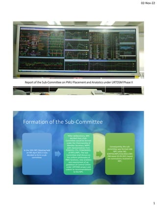 02-Nov-22
1
Report of the Sub-Committee on PMU Placement and Analytics under URTDSM Phase II
Formation of the Sub-Committee
In the 10th NPC Meeting held
on 9th April 2021 it was
decided to form a sub-
committee.
“After deliberations, NPC
decided that a Sub-
Committee would be formed
under the Chairmanship of
Member Secretary, WRPC
with representatives from
POSOCO, CTU, POWERGRID,
all RPCs/NPC. The Sub-
Committee shall discuss on
the uniform philosophy of
PMU locations, new analytics
and requirement of up
gradation of Control Centre
under URTDSM project and
submit its recommendations
to the NPC.
Consequently, the sub-
committee was formed vide
NPC Letter NO.
4/MTGS/NPC/CEA/2021/285-
298 dated 20.09.2021 based
on nominations received at
NPC.
 
