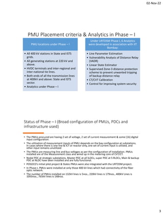 02-Nov-22
3
PMU Placement criteria & Analytics in Phase – I
PMU locations under Phase – I
• All 400 kV stations in State and ISTS
grids.
• All generating stations at 220 kV and
above.
• HVDC terminals and inter-regional and
inter-national tie lines.
• Both ends of all the transmission lines
at 400kV and above: State and ISTS
sector.
• Analytics under Phase – I
Under URTDSM Phase I, 6 Analytics
were developed in association with IIT
Bombay:
• Line Parameter Estimation
• Vulnerability Analysis of Distance Relay
(VADR)
• Linear State Estimator
• Supervised Zone-3 distance protection
scheme to prevent unwanted tripping
of backup distance relay
• CT/CVT Calibration
• Control for improving system security
Status of Phase – I (Broad configuration of PMUs, PDCs and
infrastructure used)
• The PMUs procured are having 2 set of voltage, 2 set of current measurement & some (16) digital
input configuration.
• The utilization of measurement inputs of PMU depends on the bay configuration at substations.
In cases where there is one line & ICT or reactor only, one set of current input is utilized, and
other input remains unutilized
• The PMUs are measuring line and bus voltages as per the configuration of installation. PMUs
installed are of the Measurement class and wired up in the metering core of CVT/CT.
• Nodal PDC at strategic substations, Master PDC at all SLDCs, super PDC at 5 RLDCs, Main & backup
PDC at NLDC have been installed and are fully functional.
• POSOCO’s initial pilot project & States PMUs were also integrated with the URTDSM project.
• In Phase-I, PMUs were installed at only those 400 kV lines which had connectivity of the fiber
optic network.
• The number of PMUs installed on 132kV lines is 5nos., 220kV lines is 179nos., 400kV Lines is
1093nos., 765kV lines is 148nos.
 