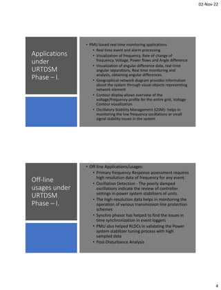 02-Nov-22
4
Applications
under
URTDSM
Phase – I.
• PMU based real time monitoring applications
• Real time event and alarm processing
• Visualization of frequency, Rate of change of
frequency, Voltage, Power flows and Angle difference
• Visualization of angular difference data, real-time
angular separations, Real time monitoring and
analysis, obtaining angular differences.
• Geographical network diagram provides information
about the system through visual objects representing
network element
• Contour display allows overview of the
voltage/frequency profile for the entire grid, Voltage
Contour visualization
• Oscillatory Stability Management (OSM)- helps in
monitoring the low frequency oscillations or small
signal stability issues in the system
Off-line
usages under
URTDSM
Phase – I.
• Off-line Applications/usages:
• Primary frequency Response assessment requires
high resolution data of frequency for any event.
• Oscillation Detection - The poorly damped
oscillations indicate the review of controller
settings in power system stabilizers of units.
• The high-resolution data helps in monitoring the
operation of various transmission line protection
schemes
• Synchro phasor has helped to find the issues in
time synchronization in event loggers
• PMU also helped RLDCs in validating the Power
system stabilizer tuning process with high
sampled data
• Post-Disturbance Analysis
 